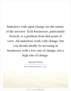 Industries with rapid change are the enemy of the investor. Tech businesses, particularly biotech, is a problem from that point of view. All industries work with change, but you should ideally be investing in businesses with a low rate of change, not a high rate of change Picture Quote #1