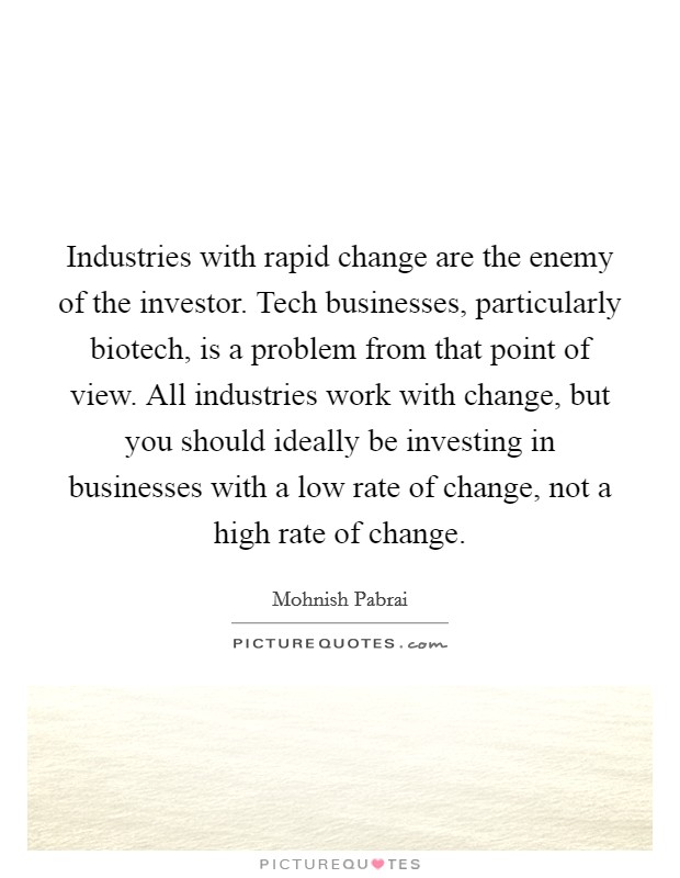 Industries with rapid change are the enemy of the investor. Tech businesses, particularly biotech, is a problem from that point of view. All industries work with change, but you should ideally be investing in businesses with a low rate of change, not a high rate of change. Picture Quote #1