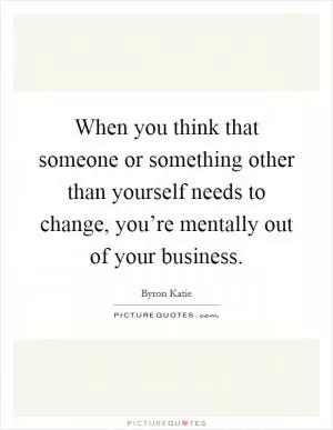 When you think that someone or something other than yourself needs to change, you’re mentally out of your business Picture Quote #1