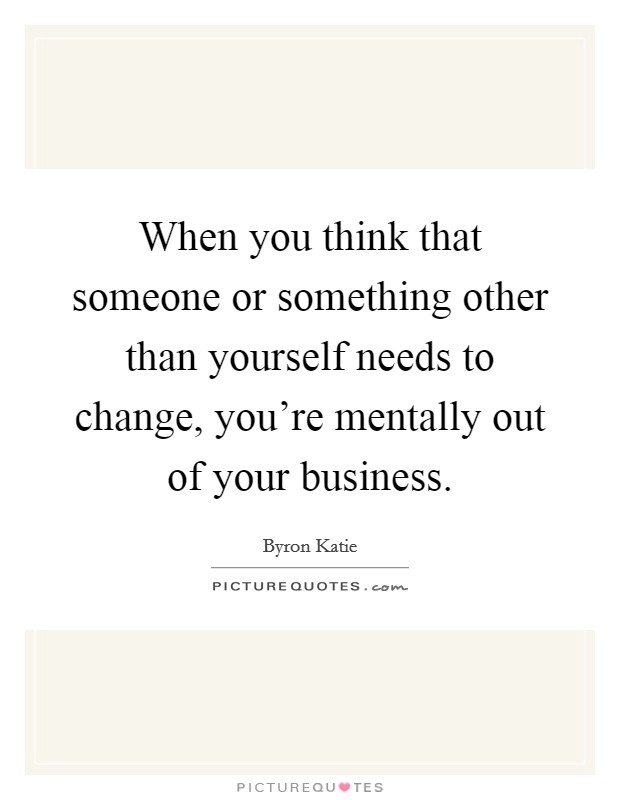 When you think that someone or something other than yourself needs to change, you're mentally out of your business. Picture Quote #1