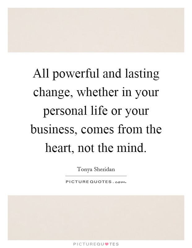 All powerful and lasting change, whether in your personal life or your business, comes from the heart, not the mind. Picture Quote #1