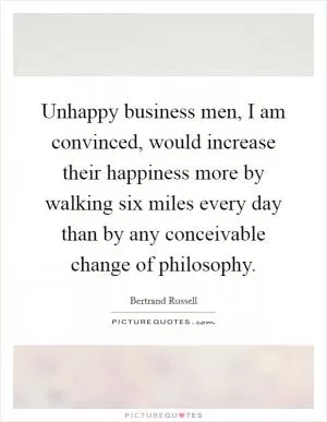 Unhappy business men, I am convinced, would increase their happiness more by walking six miles every day than by any conceivable change of philosophy Picture Quote #1