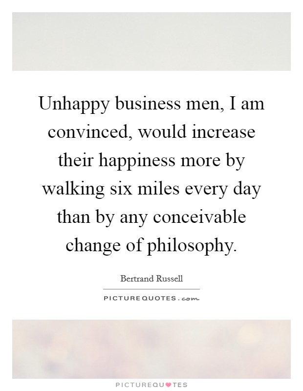 Unhappy business men, I am convinced, would increase their happiness more by walking six miles every day than by any conceivable change of philosophy. Picture Quote #1
