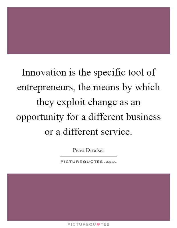 Innovation is the specific tool of entrepreneurs, the means by which they exploit change as an opportunity for a different business or a different service. Picture Quote #1