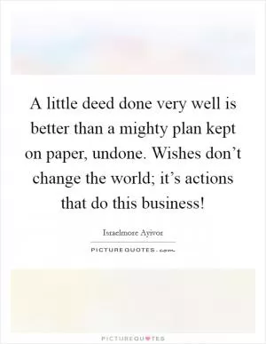 A little deed done very well is better than a mighty plan kept on paper, undone. Wishes don’t change the world; it’s actions that do this business! Picture Quote #1