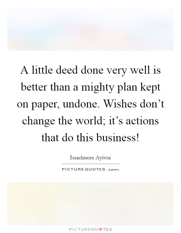 A little deed done very well is better than a mighty plan kept on paper, undone. Wishes don't change the world; it's actions that do this business! Picture Quote #1