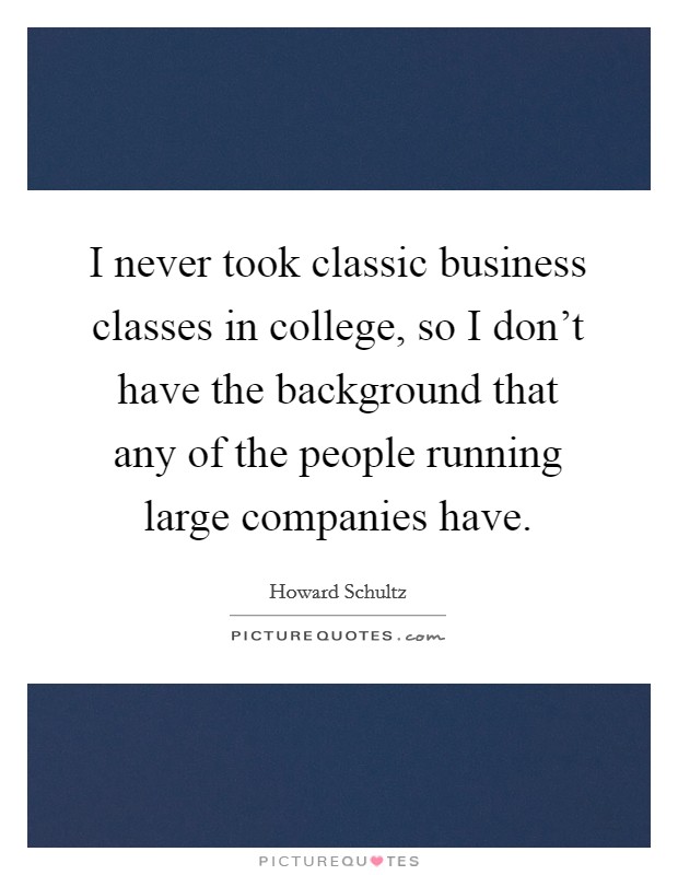 I never took classic business classes in college, so I don't have the background that any of the people running large companies have. Picture Quote #1