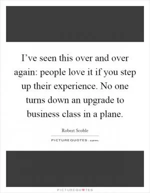 I’ve seen this over and over again: people love it if you step up their experience. No one turns down an upgrade to business class in a plane Picture Quote #1