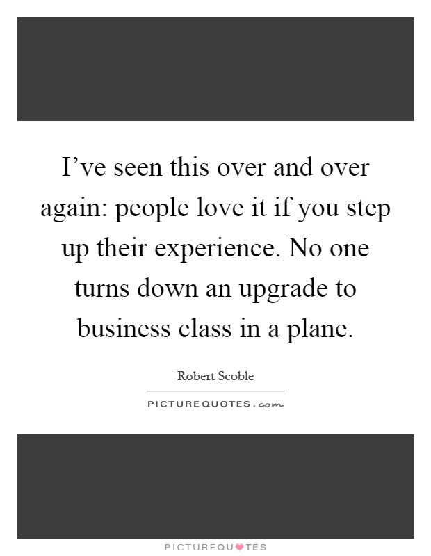 I've seen this over and over again: people love it if you step up their experience. No one turns down an upgrade to business class in a plane. Picture Quote #1