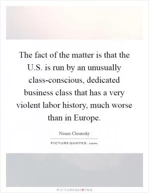 The fact of the matter is that the U.S. is run by an unusually class-conscious, dedicated business class that has a very violent labor history, much worse than in Europe Picture Quote #1