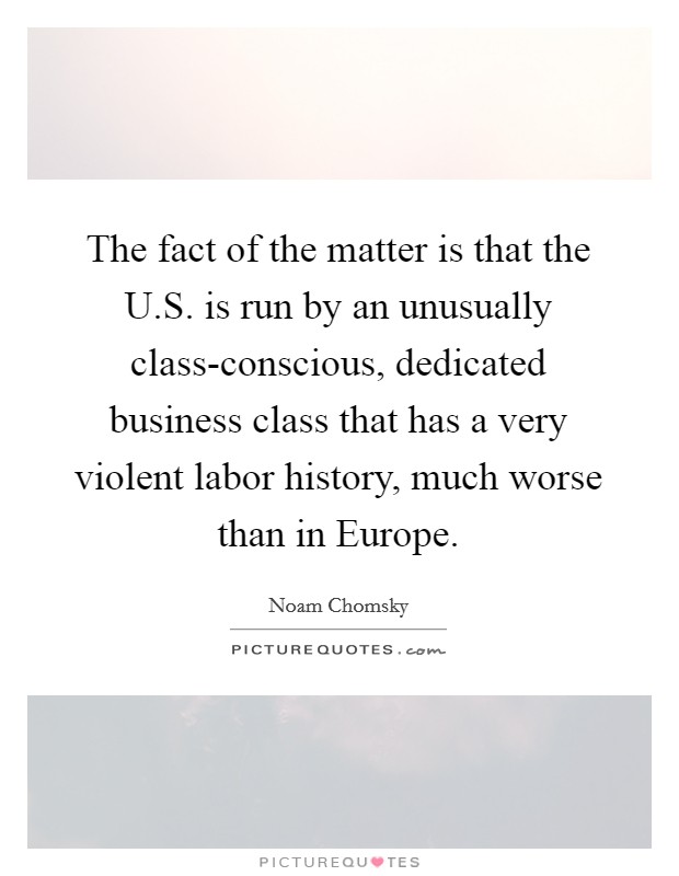 The fact of the matter is that the U.S. is run by an unusually class-conscious, dedicated business class that has a very violent labor history, much worse than in Europe. Picture Quote #1