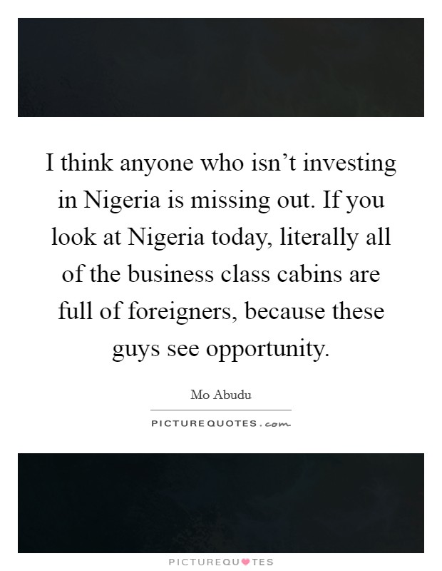 I think anyone who isn't investing in Nigeria is missing out. If you look at Nigeria today, literally all of the business class cabins are full of foreigners, because these guys see opportunity. Picture Quote #1