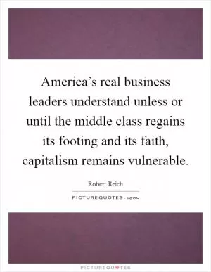 America’s real business leaders understand unless or until the middle class regains its footing and its faith, capitalism remains vulnerable Picture Quote #1