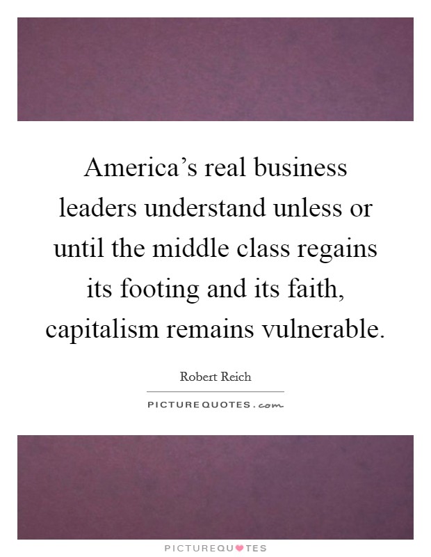 America's real business leaders understand unless or until the middle class regains its footing and its faith, capitalism remains vulnerable. Picture Quote #1