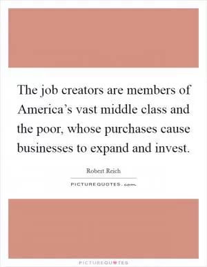 The job creators are members of America’s vast middle class and the poor, whose purchases cause businesses to expand and invest Picture Quote #1