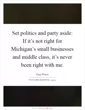 Set politics and party aside: If it’s not right for Michigan’s small businesses and middle class, it’s never been right with me Picture Quote #1