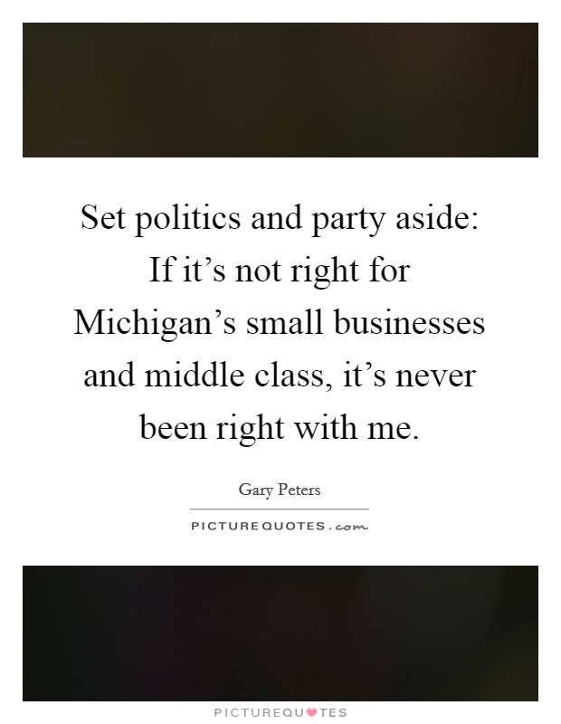 Set politics and party aside: If it's not right for Michigan's small businesses and middle class, it's never been right with me. Picture Quote #1