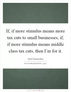 If, if more stimulus means more tax cuts to small businesses, if, if more stimulus means middle class tax cuts, then I’m for it Picture Quote #1