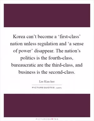 Korea can’t become a ‘first-class’ nation unless regulation and ‘a sense of power’ disappear. The nation’s politics is the fourth-class, bureaucratic are the third-class, and business is the second-class Picture Quote #1