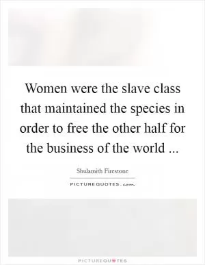 Women were the slave class that maintained the species in order to free the other half for the business of the world  Picture Quote #1