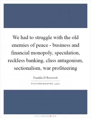 We had to struggle with the old enemies of peace - business and financial monopoly, speculation, reckless banking, class antagonism, sectionalism, war profiteering Picture Quote #1