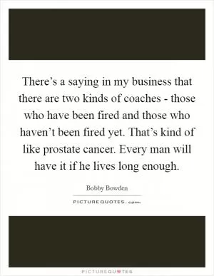 There’s a saying in my business that there are two kinds of coaches - those who have been fired and those who haven’t been fired yet. That’s kind of like prostate cancer. Every man will have it if he lives long enough Picture Quote #1