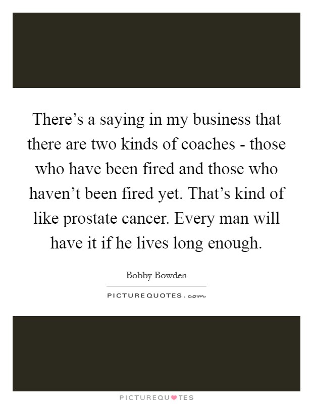 There's a saying in my business that there are two kinds of coaches - those who have been fired and those who haven't been fired yet. That's kind of like prostate cancer. Every man will have it if he lives long enough. Picture Quote #1