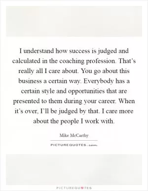 I understand how success is judged and calculated in the coaching profession. That’s really all I care about. You go about this business a certain way. Everybody has a certain style and opportunities that are presented to them during your career. When it’s over, I’ll be judged by that. I care more about the people I work with Picture Quote #1
