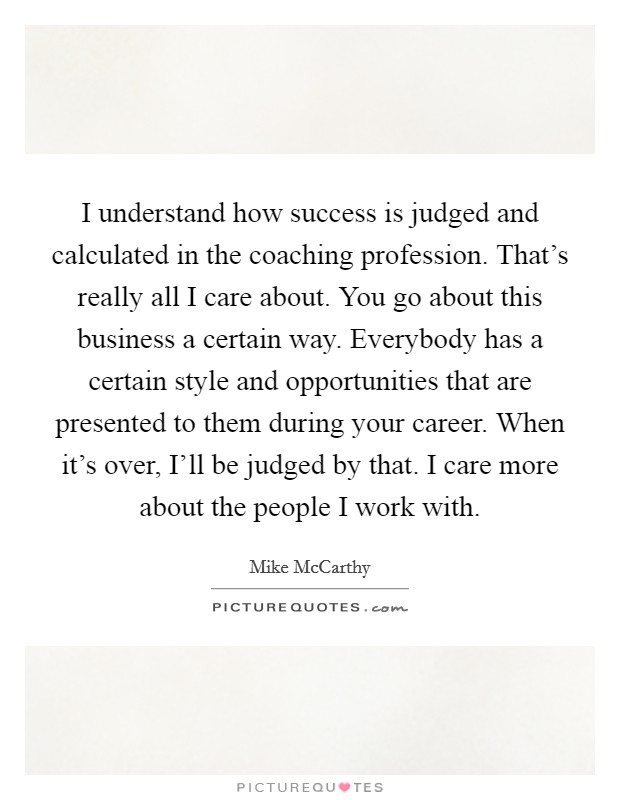 I understand how success is judged and calculated in the coaching profession. That's really all I care about. You go about this business a certain way. Everybody has a certain style and opportunities that are presented to them during your career. When it's over, I'll be judged by that. I care more about the people I work with. Picture Quote #1