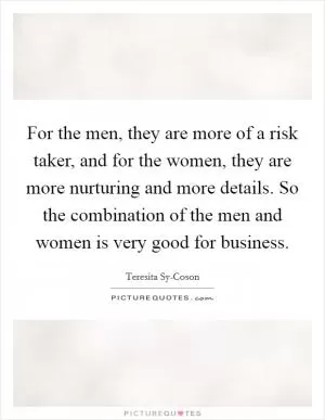 For the men, they are more of a risk taker, and for the women, they are more nurturing and more details. So the combination of the men and women is very good for business Picture Quote #1