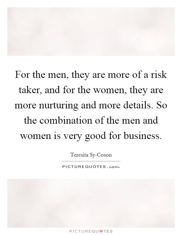 For the men, they are more of a risk taker, and for the women, they are more nurturing and more details. So the combination of the men and women is very good for business. Picture Quote #1
