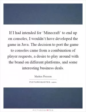 If I had intended for ‘Minecraft’ to end up on consoles, I wouldn’t have developed the game in Java. The decision to port the game to consoles came from a combination of player requests, a desire to play around with the brand on different platforms, and some interesting business deals Picture Quote #1
