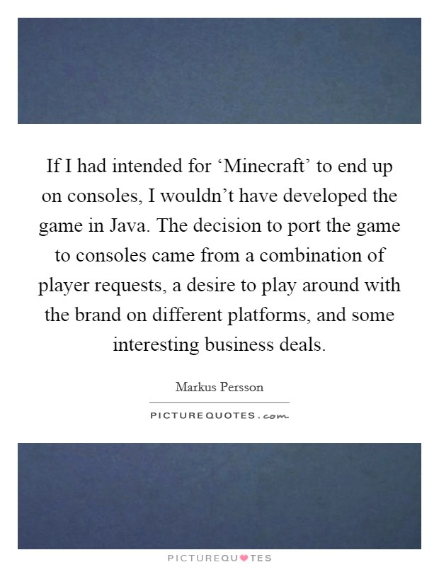 If I had intended for ‘Minecraft' to end up on consoles, I wouldn't have developed the game in Java. The decision to port the game to consoles came from a combination of player requests, a desire to play around with the brand on different platforms, and some interesting business deals. Picture Quote #1