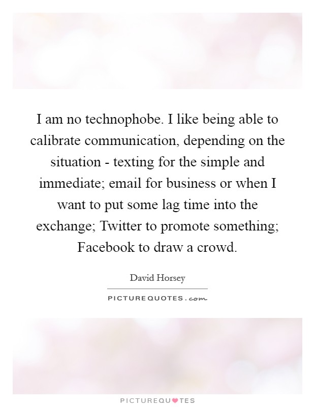 I am no technophobe. I like being able to calibrate communication, depending on the situation - texting for the simple and immediate; email for business or when I want to put some lag time into the exchange; Twitter to promote something; Facebook to draw a crowd. Picture Quote #1