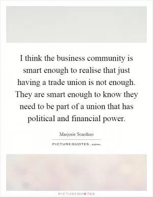 I think the business community is smart enough to realise that just having a trade union is not enough. They are smart enough to know they need to be part of a union that has political and financial power Picture Quote #1