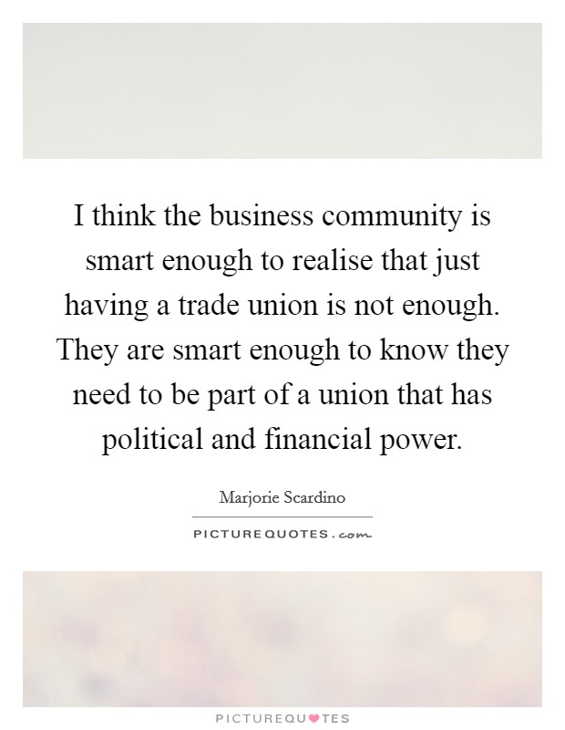 I think the business community is smart enough to realise that just having a trade union is not enough. They are smart enough to know they need to be part of a union that has political and financial power. Picture Quote #1