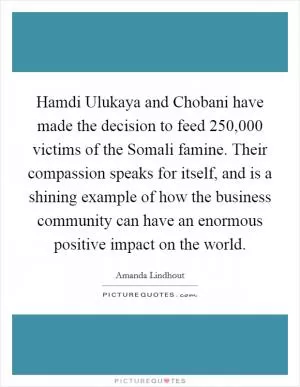 Hamdi Ulukaya and Chobani have made the decision to feed 250,000 victims of the Somali famine. Their compassion speaks for itself, and is a shining example of how the business community can have an enormous positive impact on the world Picture Quote #1