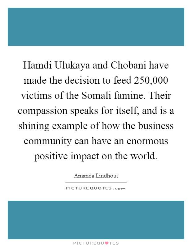 Hamdi Ulukaya and Chobani have made the decision to feed 250,000 victims of the Somali famine. Their compassion speaks for itself, and is a shining example of how the business community can have an enormous positive impact on the world. Picture Quote #1