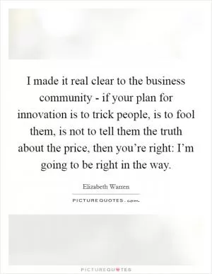 I made it real clear to the business community - if your plan for innovation is to trick people, is to fool them, is not to tell them the truth about the price, then you’re right: I’m going to be right in the way Picture Quote #1