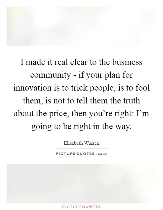 I made it real clear to the business community - if your plan for innovation is to trick people, is to fool them, is not to tell them the truth about the price, then you're right: I'm going to be right in the way. Picture Quote #1