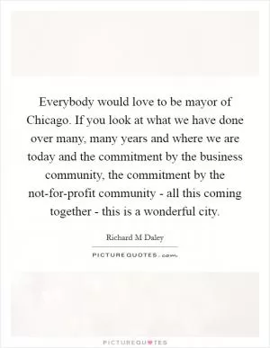Everybody would love to be mayor of Chicago. If you look at what we have done over many, many years and where we are today and the commitment by the business community, the commitment by the not-for-profit community - all this coming together - this is a wonderful city Picture Quote #1