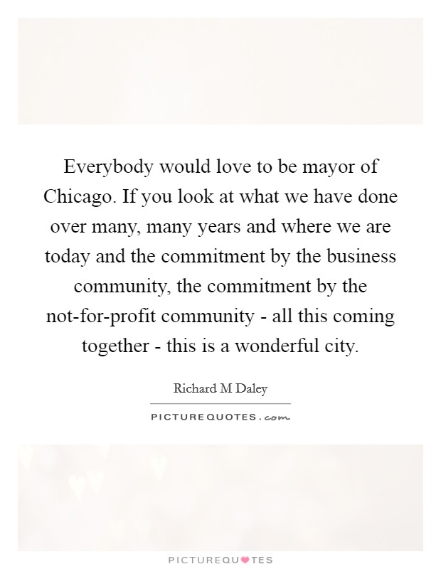 Everybody would love to be mayor of Chicago. If you look at what we have done over many, many years and where we are today and the commitment by the business community, the commitment by the not-for-profit community - all this coming together - this is a wonderful city. Picture Quote #1