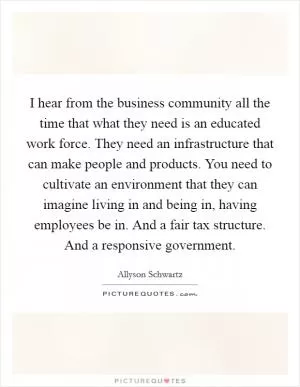 I hear from the business community all the time that what they need is an educated work force. They need an infrastructure that can make people and products. You need to cultivate an environment that they can imagine living in and being in, having employees be in. And a fair tax structure. And a responsive government Picture Quote #1