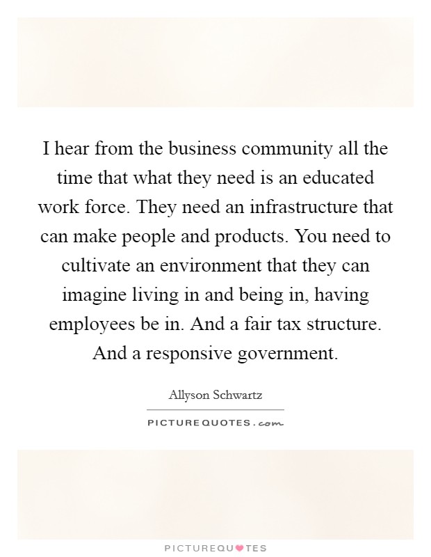 I hear from the business community all the time that what they need is an educated work force. They need an infrastructure that can make people and products. You need to cultivate an environment that they can imagine living in and being in, having employees be in. And a fair tax structure. And a responsive government. Picture Quote #1