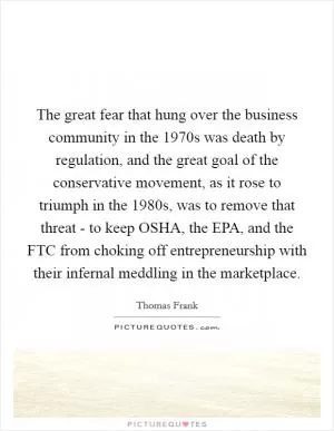 The great fear that hung over the business community in the 1970s was death by regulation, and the great goal of the conservative movement, as it rose to triumph in the 1980s, was to remove that threat - to keep OSHA, the EPA, and the FTC from choking off entrepreneurship with their infernal meddling in the marketplace Picture Quote #1