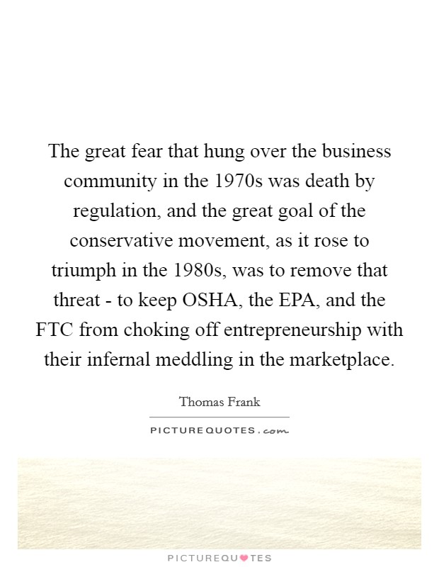 The great fear that hung over the business community in the 1970s was death by regulation, and the great goal of the conservative movement, as it rose to triumph in the 1980s, was to remove that threat - to keep OSHA, the EPA, and the FTC from choking off entrepreneurship with their infernal meddling in the marketplace. Picture Quote #1