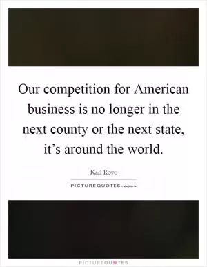 Our competition for American business is no longer in the next county or the next state, it’s around the world Picture Quote #1