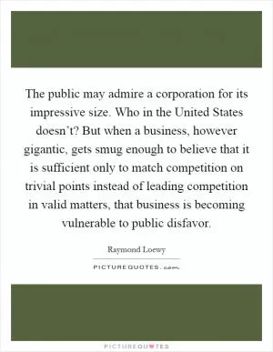 The public may admire a corporation for its impressive size. Who in the United States doesn’t? But when a business, however gigantic, gets smug enough to believe that it is sufficient only to match competition on trivial points instead of leading competition in valid matters, that business is becoming vulnerable to public disfavor Picture Quote #1