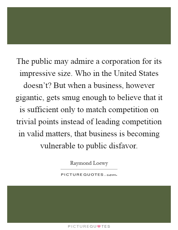The public may admire a corporation for its impressive size. Who in the United States doesn't? But when a business, however gigantic, gets smug enough to believe that it is sufficient only to match competition on trivial points instead of leading competition in valid matters, that business is becoming vulnerable to public disfavor. Picture Quote #1