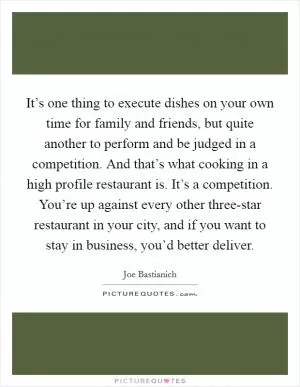It’s one thing to execute dishes on your own time for family and friends, but quite another to perform and be judged in a competition. And that’s what cooking in a high profile restaurant is. It’s a competition. You’re up against every other three-star restaurant in your city, and if you want to stay in business, you’d better deliver Picture Quote #1